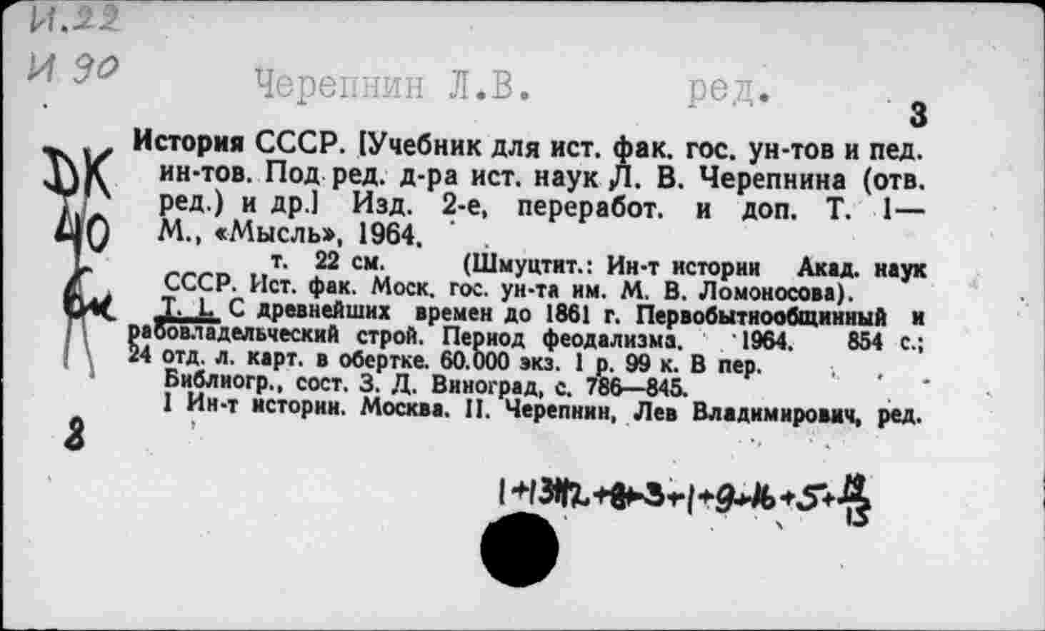 ﻿й:^2
1 Черепнин Л.В. ред.
История СССР. !Учебник для ист. фак. гос. ун-тов и пед.
К ин-тов. Под ред. д-ра ист. наук Д. В. Черепнина (отв. ред.) и др.] Изд. 2-е, переработ. и доп. Т. 1—
0	М., «Мысль», 1964.
*	т‘ 22 см‘ (Шмуцтит.: Ин-т истории Акад, наук
СССР. Ист. фак. Моск. гос. ун-та им. М. В. Ломоносова).
Ш. Т. к С древнейших времен до 1861 г. Первобытнообщинный и рабовладельческий строй. Период феодализма. 1964.	854 с.;
24 отд. л. карт, в обертке. 60.000 экз. 1 р. 99 к. В пер.
Библиогр., сост. 3. Д. Виноград, с. 786—845.	'
1 Ин-т истории. Москва. II. Черепнин, Лев Владимирович, ред.
